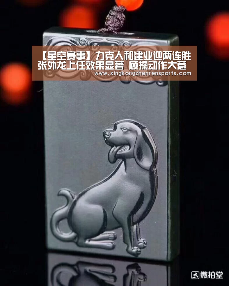 【星空赛事】力克人和建业迎两连胜 张外龙上任效果显著 顾操动作大惹怒王楚(图2) 星空娱乐