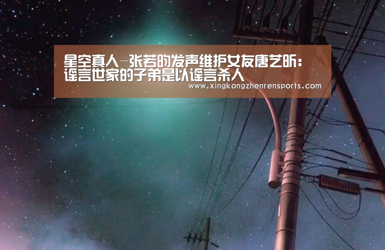 星空真人-张若昀发声维护女友唐艺昕:谣言世家的子弟是以谣言杀人(图1) 星空真人