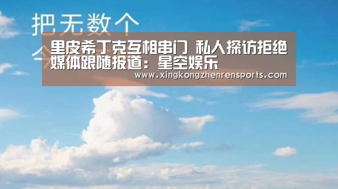 里皮希丁克互相串门 私人探访拒绝媒体跟随报道:星空娱乐(图1) 星空百家乐